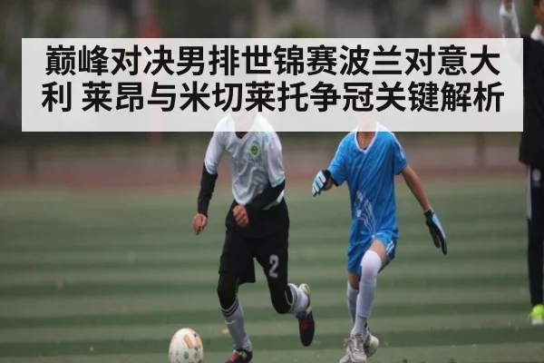 巅峰对决男排世锦赛波兰对意大利 莱昂与米切莱托争冠关键解析
